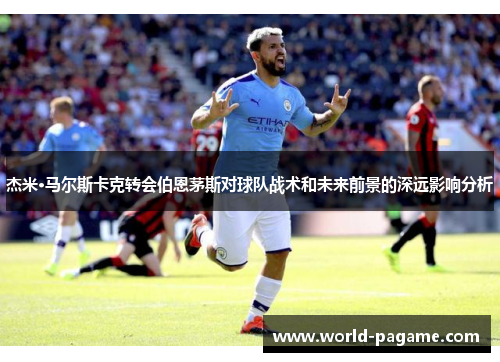 杰米·马尔斯卡克转会伯恩茅斯对球队战术和未来前景的深远影响分析