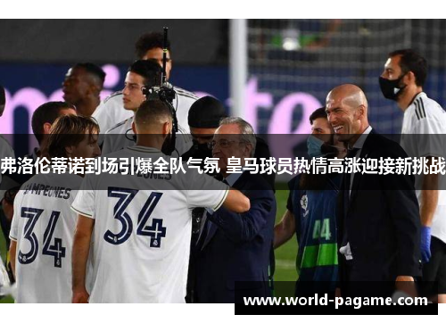 弗洛伦蒂诺到场引爆全队气氛 皇马球员热情高涨迎接新挑战