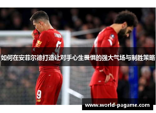 如何在安菲尔德打造让对手心生畏惧的强大气场与制胜策略 如何在安菲尔德打造让对手心生畏惧的强大气场与制胜策略