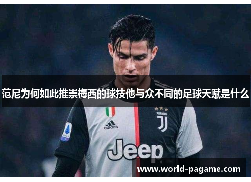 范尼为何如此推崇梅西的球技他与众不同的足球天赋是什么