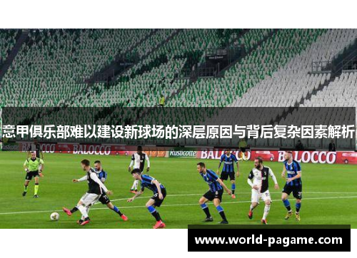 意甲俱乐部难以建设新球场的深层原因与背后复杂因素解析