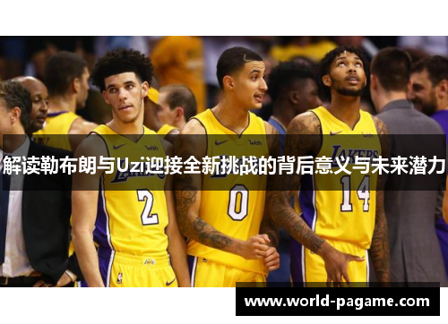 解读勒布朗与Uzi迎接全新挑战的背后意义与未来潜力