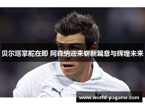 贝尔塔掌舵在即 阿森纳迎来崭新篇章与辉煌未来